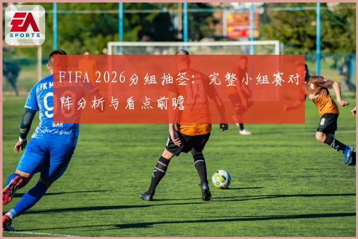 FIFA 2026分组抽签：完整小组赛对阵分析与看点前瞻
