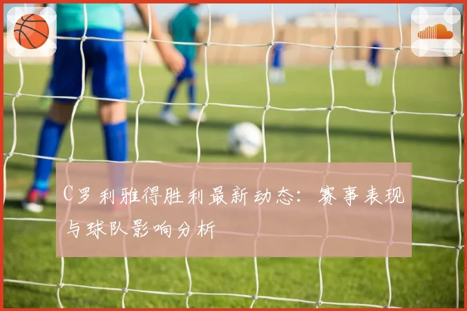 C罗利雅得胜利最新动态：赛事表现与球队影响分析