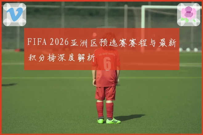 FIFA 2026亚洲区预选赛赛程与最新积分榜深度解析