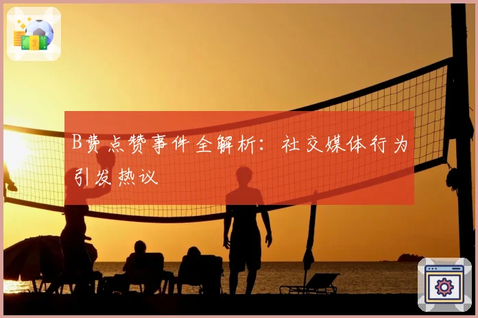 B费点赞事件全解析:社交媒体行为引发热议